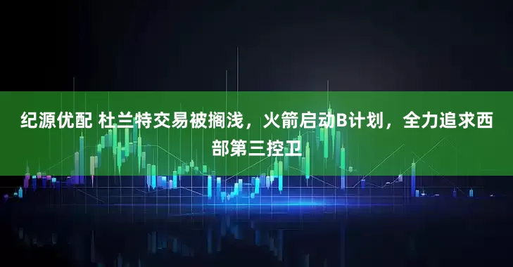纪源优配 杜兰特交易被搁浅，火箭启动B计划，全力追求西部第三控卫