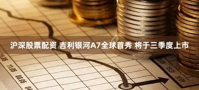 沪深股票配资 吉利银河A7全球首秀 将于三季度上市