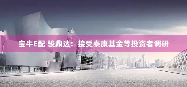 宝牛E配 骏鼎达：接受泰康基金等投资者调研