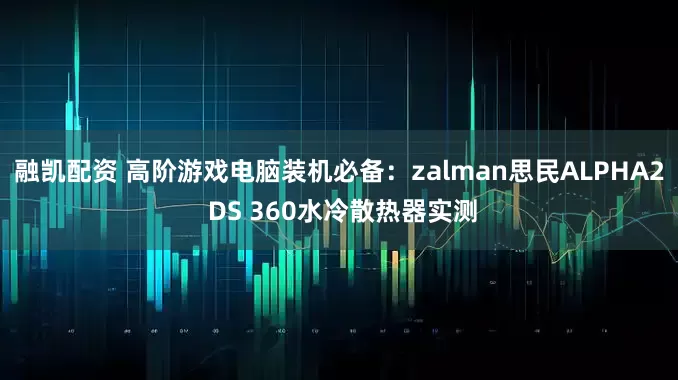 融凯配资 高阶游戏电脑装机必备：zalman思民ALPHA2 DS 360水冷散热器实测