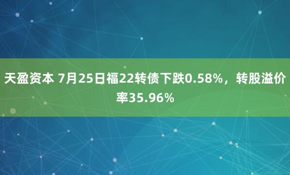 天盈资本 7月25日福22转债下跌0.58%，转股溢价率35.96%