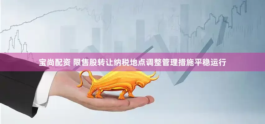宝尚配资 限售股转让纳税地点调整管理措施平稳运行