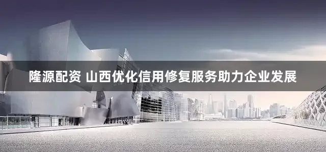 隆源配资 山西优化信用修复服务助力企业发展