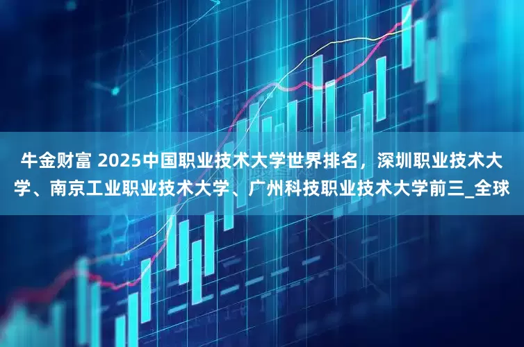 牛金财富 2025中国职业技术大学世界排名，深圳职业技术大学、南京工业职业技术大学、广州科技职业技术大学前三_全球