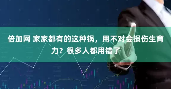 倍加网 家家都有的这种锅，用不对会损伤生育力？很多人都用错了