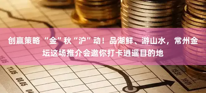 创赢策略 “金”秋“沪”动！品湖鲜、游山水，常州金坛这场推介会邀你打卡逍遥目的地
