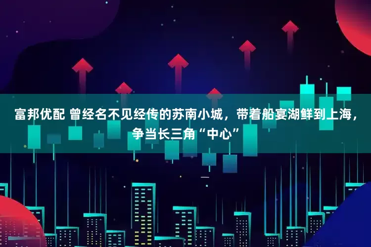 富邦优配 曾经名不见经传的苏南小城，带着船宴湖鲜到上海，争当长三角“中心”