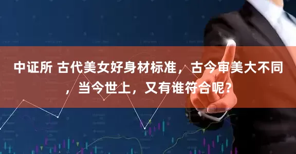 中证所 古代美女好身材标准，古今审美大不同，当今世上，又有谁符合呢？
