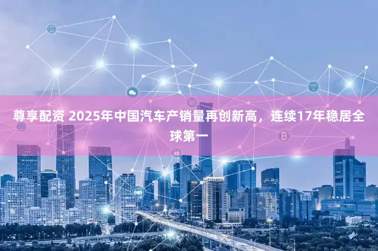 尊享配资 2025年中国汽车产销量再创新高，连续17年稳居全球第一