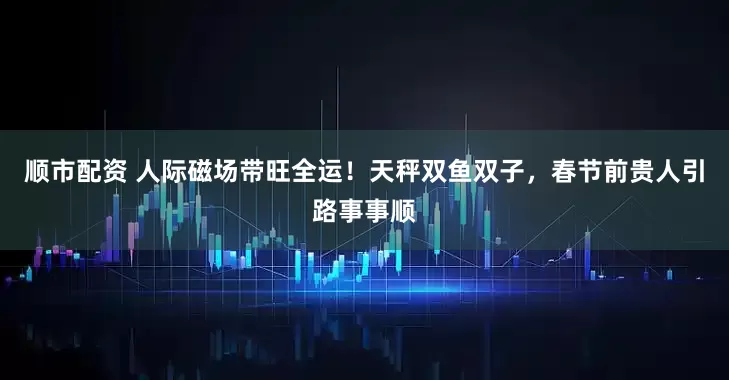 顺市配资 人际磁场带旺全运！天秤双鱼双子，春节前贵人引路事事顺