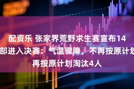 配资乐 张家界荒野求生赛宣布14名选手全部进入决赛：气温骤降，不再按原计划淘汰4人
